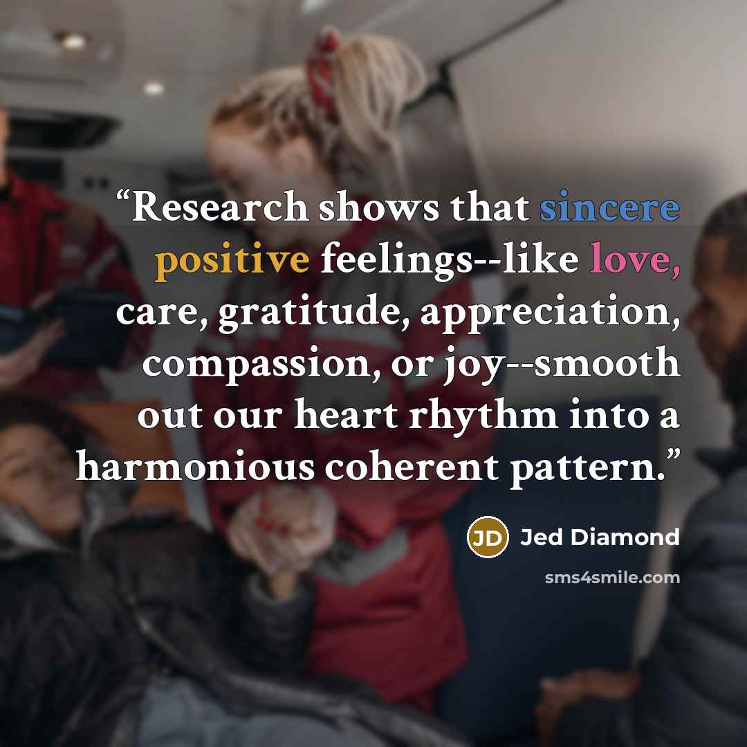 “Research shows that sincere positive feelings--like love, care, gratitude, appreciation, compassion, or joy--smooth out our heart rhythm into a harmonious coherent pattern.” quote by Jed Diamond
