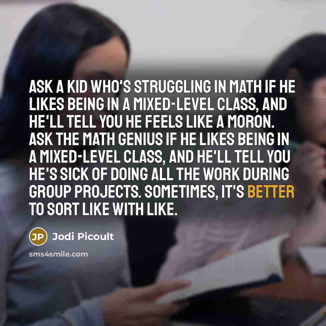 “Ask a kid who's struggling in math if he likes being in a mixed-level class, and he'll tell you he feels like a moron. Ask the math genius if he likes being in a mixed-level class, and he'll tell you he's sick of doing all the work during group projects. Sometimes, it's better to sort like with…” quote by Jodi Picoult