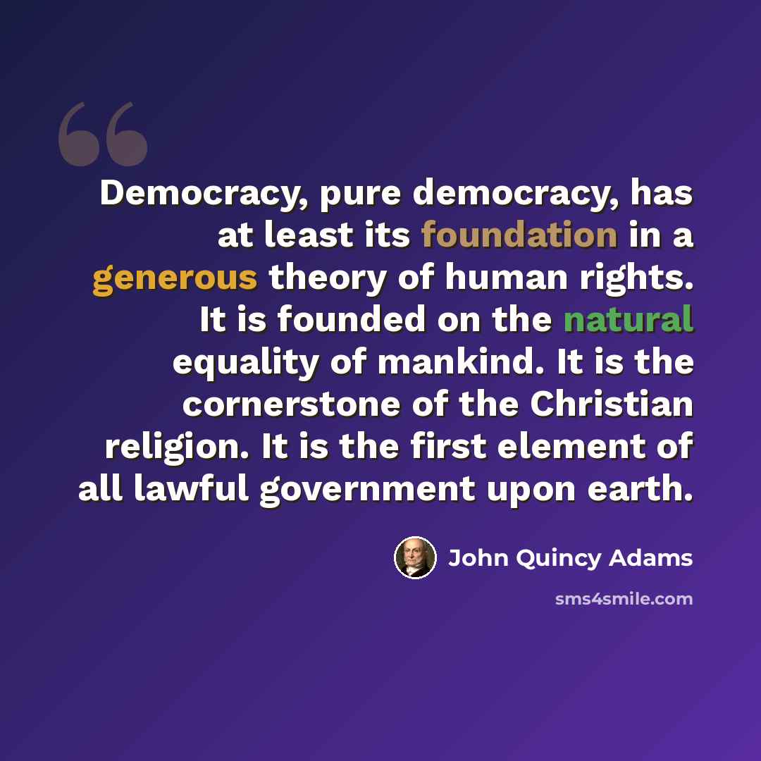 “Democracy, pure democracy, has at least its foundation in a generous theory of human rights. It is founded on the natural equality of mankind. It is the cornerstone of the Christian religion. It is the first element of all lawful government upon earth.” quote by John Quincy Adams