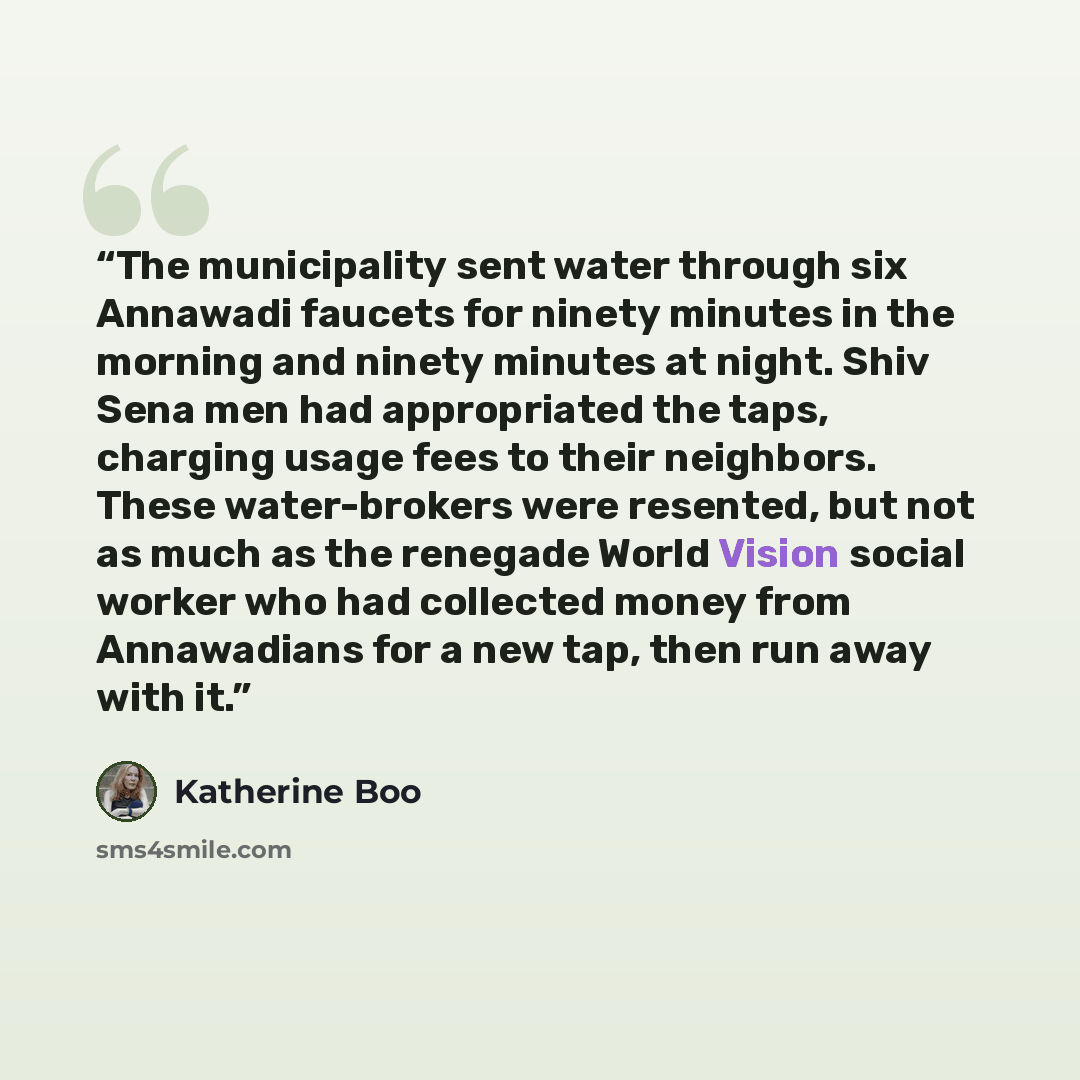 “The municipality sent water through six Annawadi faucets for ninety minutes in the morning and ninety minutes at night. Shiv Sena men had appropriated the taps, charging usage fees to their neighbors. These water-brokers were resented, but not as much as the renegade World Vision social worker who…” quote by Katherine Boo