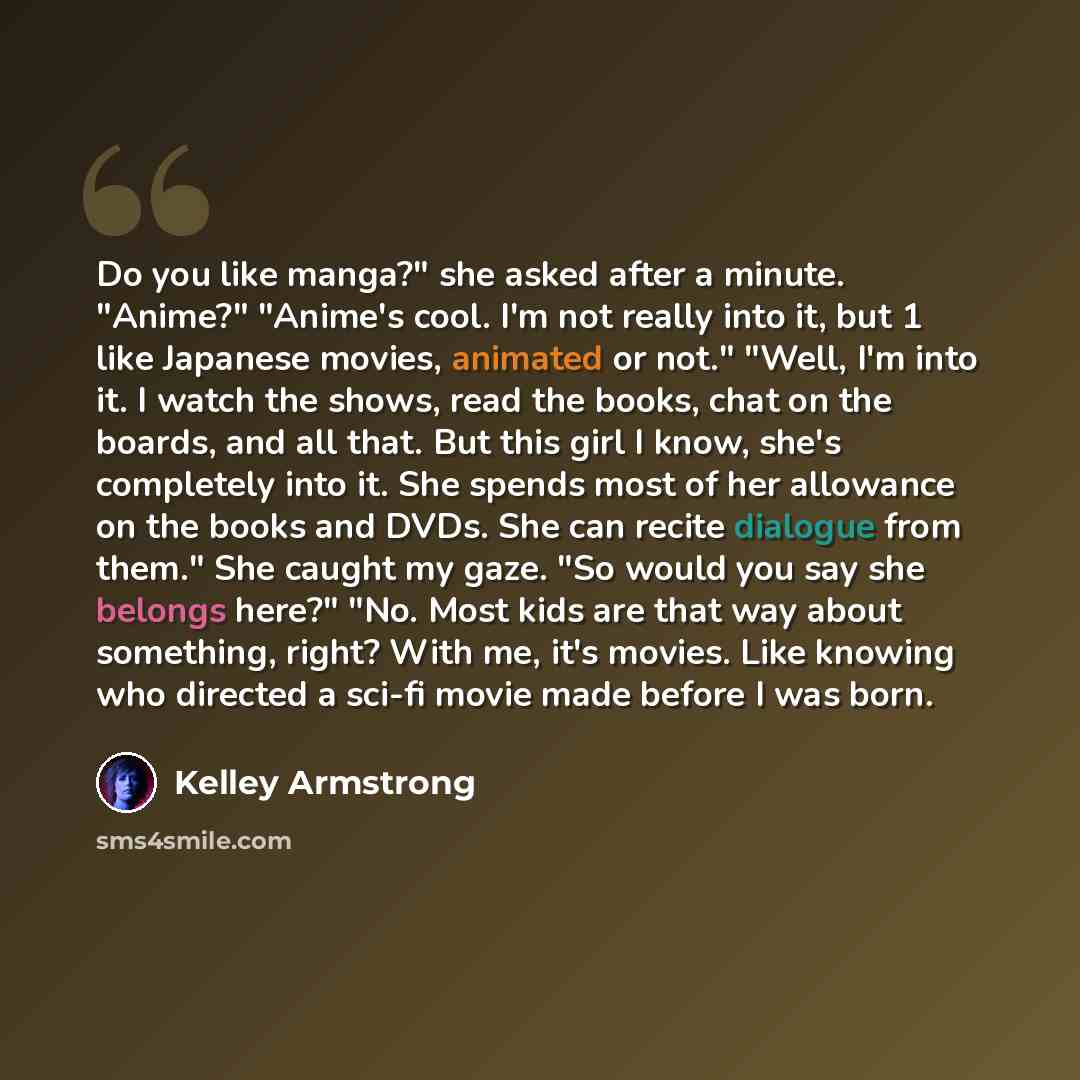 “Do you like manga?" she asked after a minute. "Anime?" "Anime's cool. I'm not really into it, but 1 like Japanese movies, animated or not." "Well, I'm into it. I watch the shows, read the books, chat on the boards, and all that. But this girl I know, she's completely into it. She spends most of…” quote by Kelley Armstrong