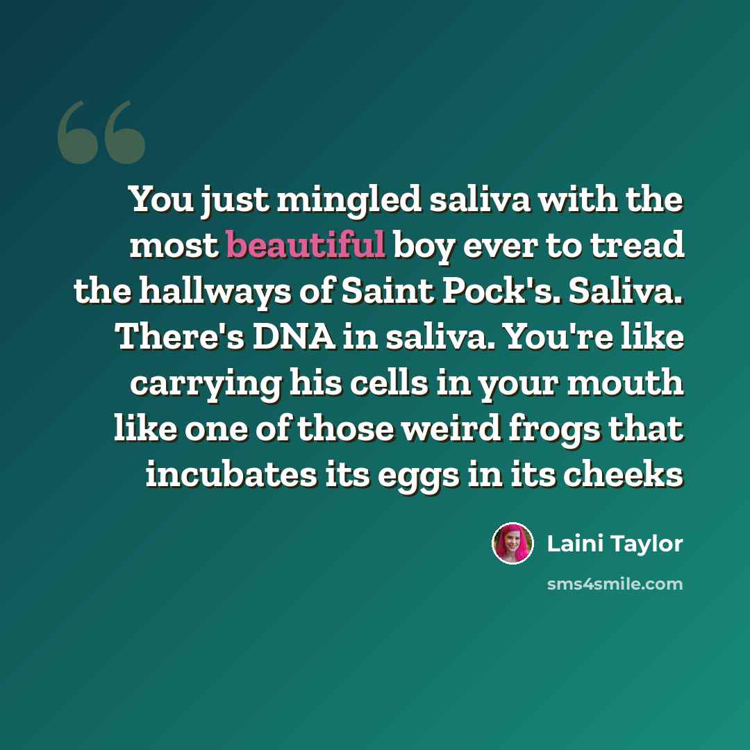 “You just mingled saliva with the most beautiful boy ever to tread the hallways of Saint Pock's. Saliva. There's DNA in saliva. You're like carrying his cells in your mouth like one of those weird frogs that incubates its eggs in its cheeks” quote by Laini Taylor