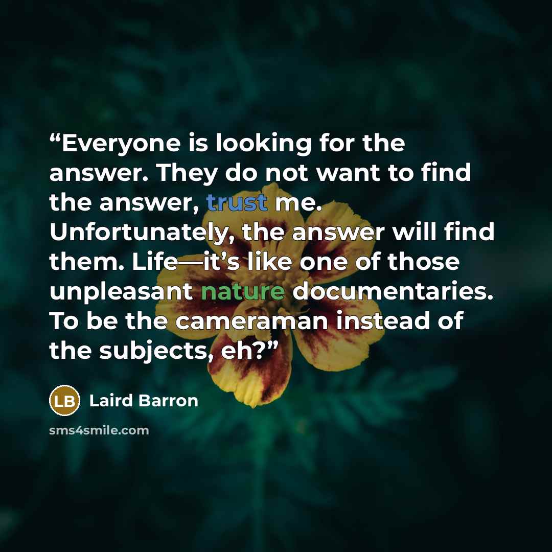 “Everyone is looking for the answer. They do not want to find the answer, trust me. Unfortunately, the answer will find them. Life—it’s like one of those unpleasant nature documentaries. To be the cameraman instead of the subjects, eh?” quote by Laird Barron