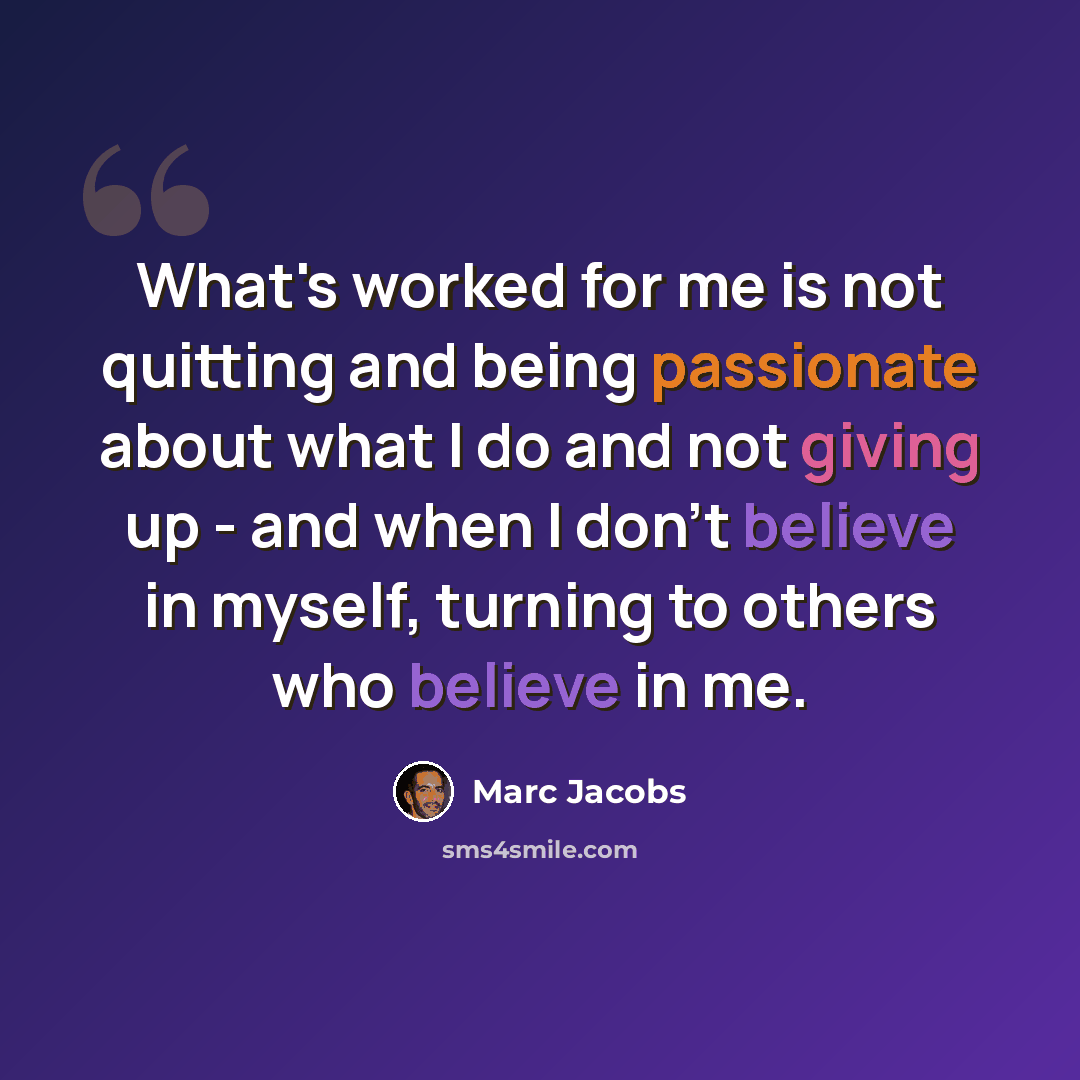 “What's worked for me is not quitting and being passionate about what I do and not giving up - and when I don't believe in myself, turning to others who believe in me.” quote by Marc Jacobs