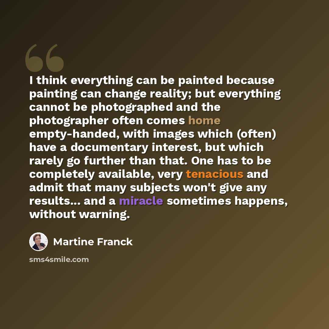 “I think everything can be painted because painting can change reality; but everything cannot be photographed and the photographer often comes home empty-handed, with images which (often) have a documentary interest, but which rarely go further than that. One has to be completely available, very…” quote by Martine Franck
