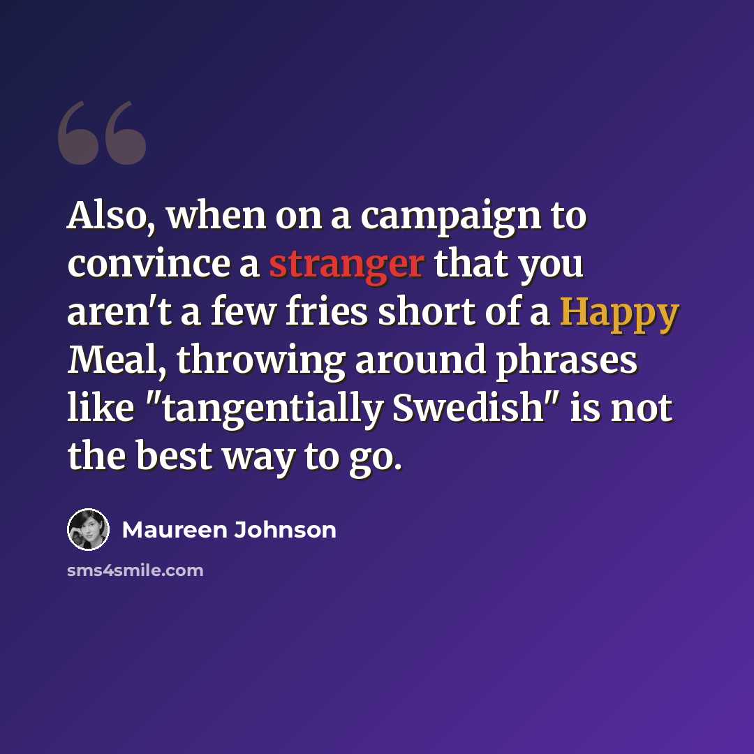“Also, when on a campaign to convince a stranger that you aren't a few fries short of a Happy Meal, throwing around phrases like "tangentially Swedish" is not the best way to go.” quote by Maureen Johnson