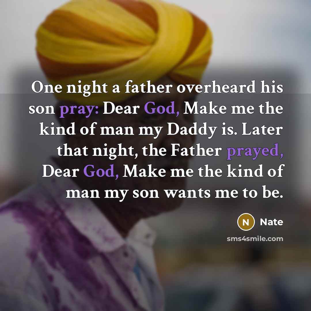 “One night a father overheard his son pray: Dear God, Make me the kind of man my Daddy is. Later that night, the Father prayed, Dear God, Make me the kind of man my son wants me to be.” quote by Nate