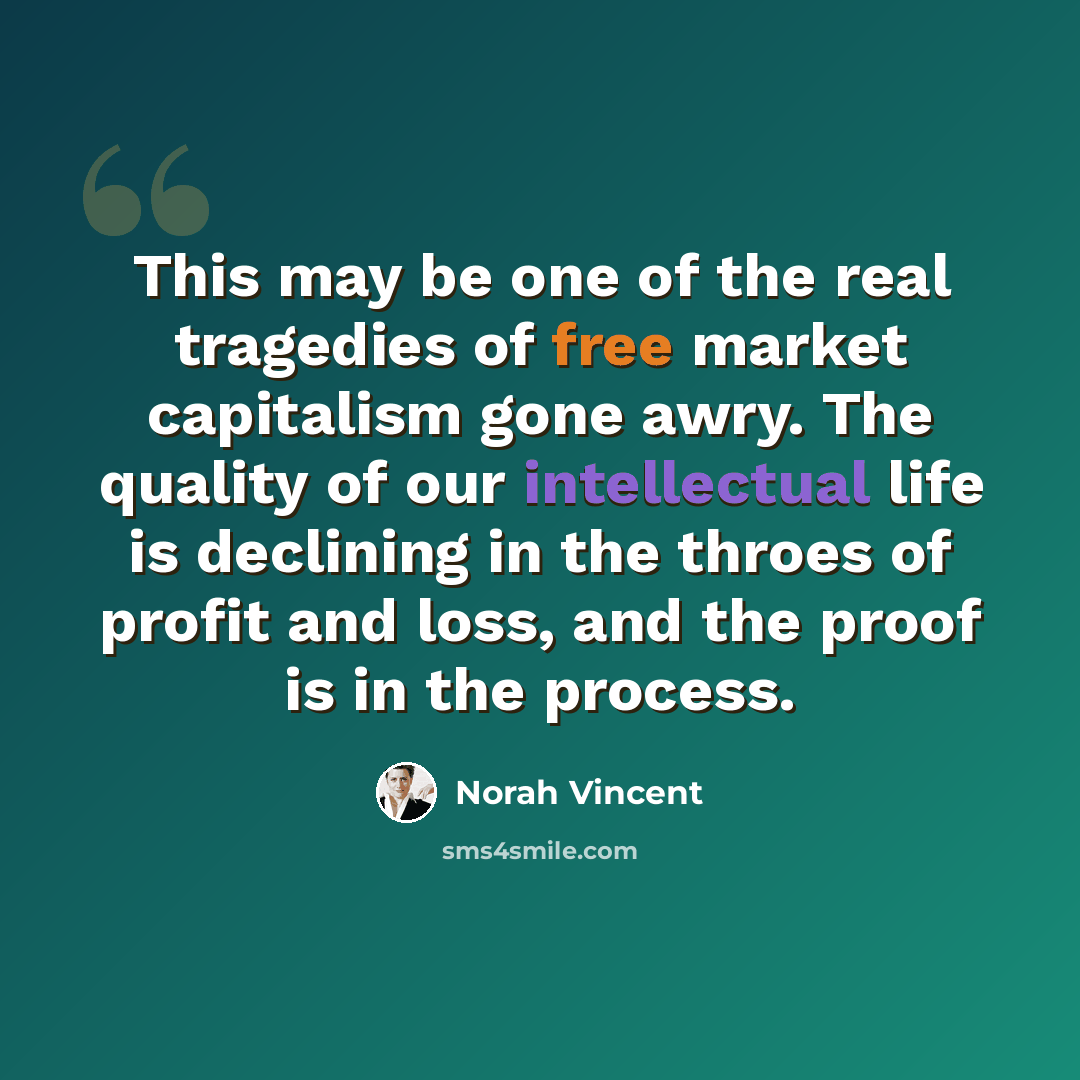 “This may be one of the real tragedies of free market capitalism gone awry. The quality of our intellectual life is declining in the throes of profit and loss, and the proof is in the process.” quote by Norah Vincent