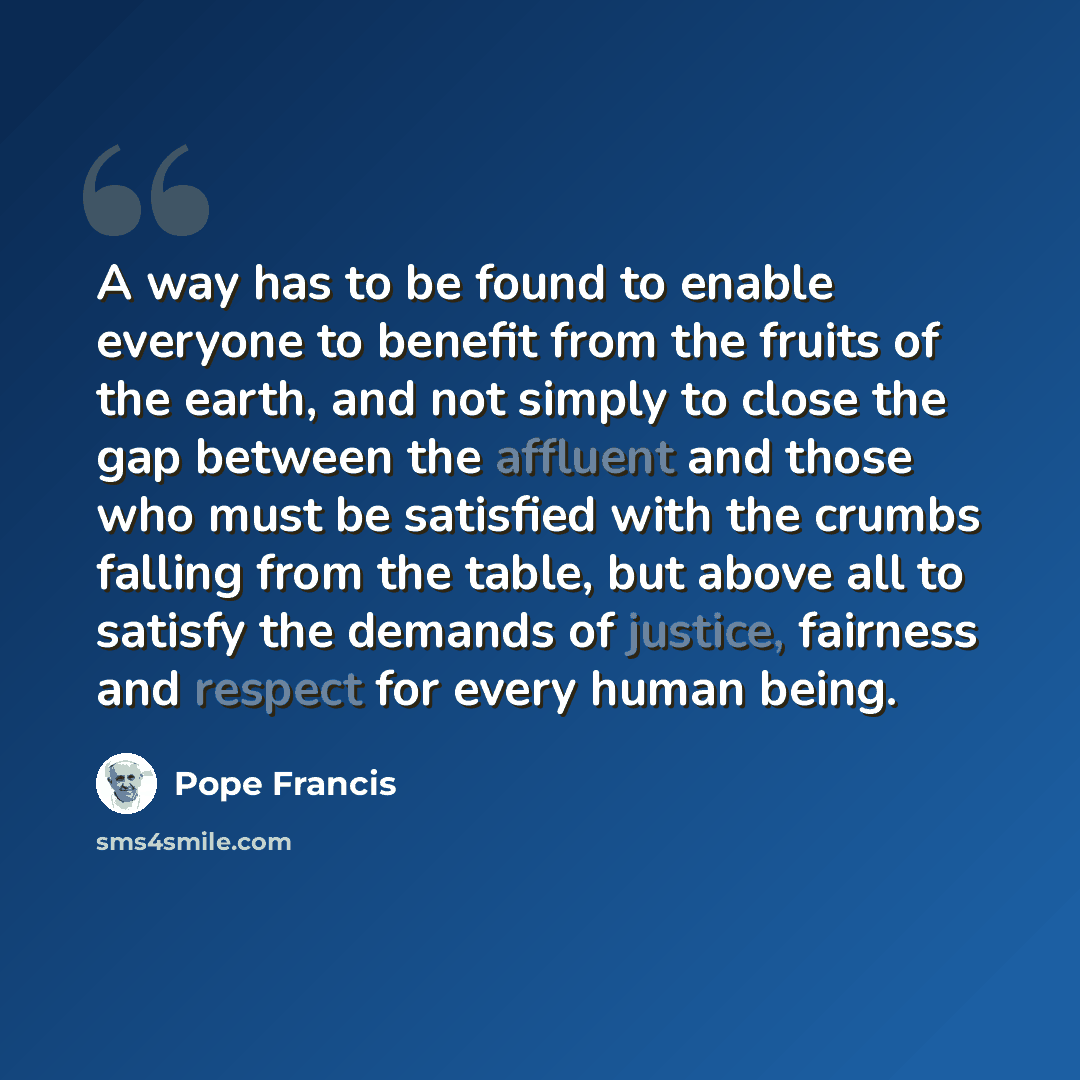 “A way has to be found to enable everyone to benefit from the fruits of the earth, and not simply to close the gap between the affluent and those who must be satisfied with the crumbs falling from the table, but above all to satisfy the demands of justice, fairness and respect for every human being.” quote by Pope Francis