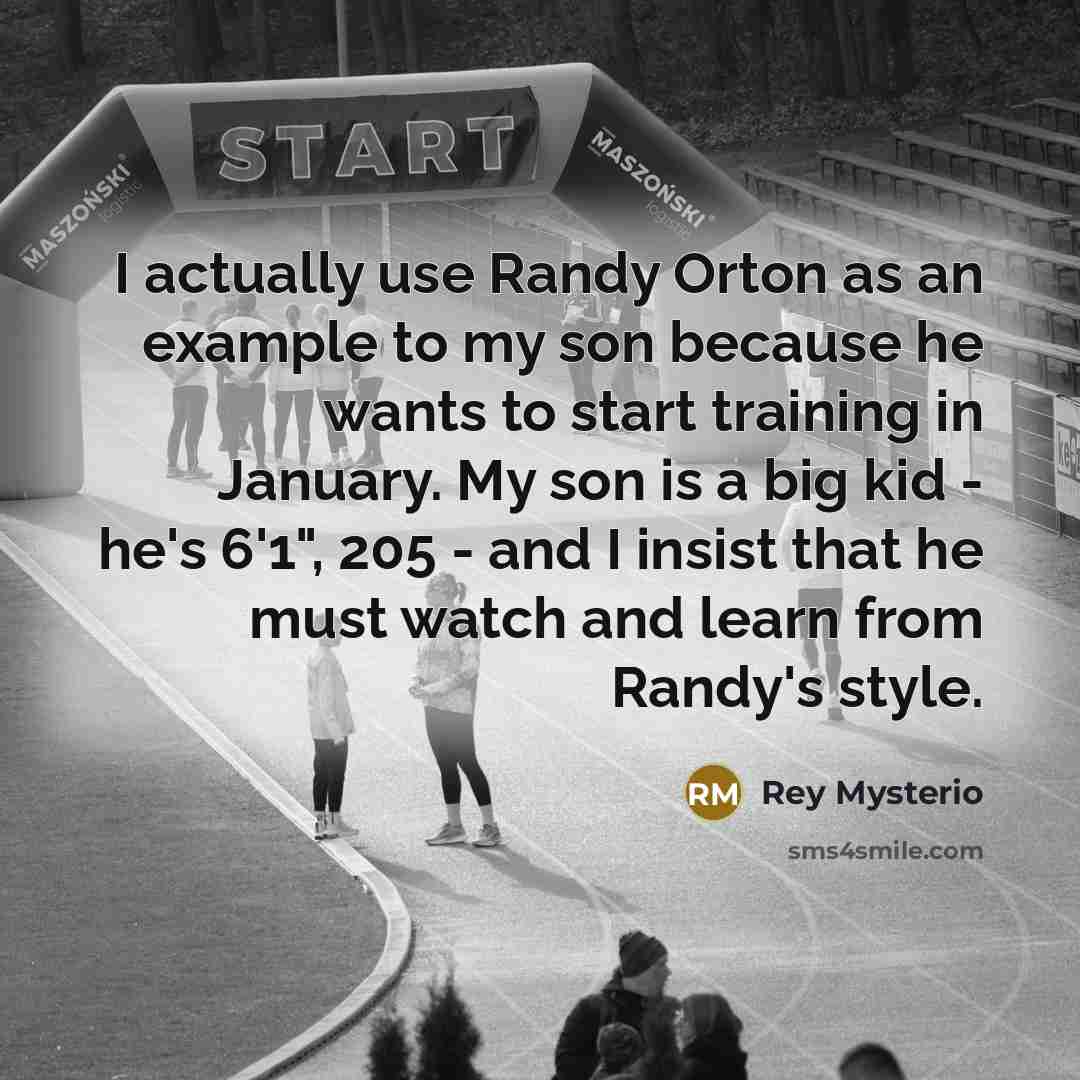 “I actually use Randy Orton as an example to my son because he wants to start training in January. My son is a big kid - he's 6'1", 205 - and I insist that he must watch and learn from Randy's style.” quote by Rey Mysterio