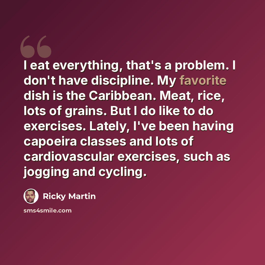 “I eat everything, that's a problem. I don't have discipline. My favorite dish is the Caribbean. Meat, rice, lots of grains. But I do like to do exercises. Lately, I've been having capoeira classes and lots of cardiovascular exercises, such as jogging and cycling.” quote by Ricky Martin