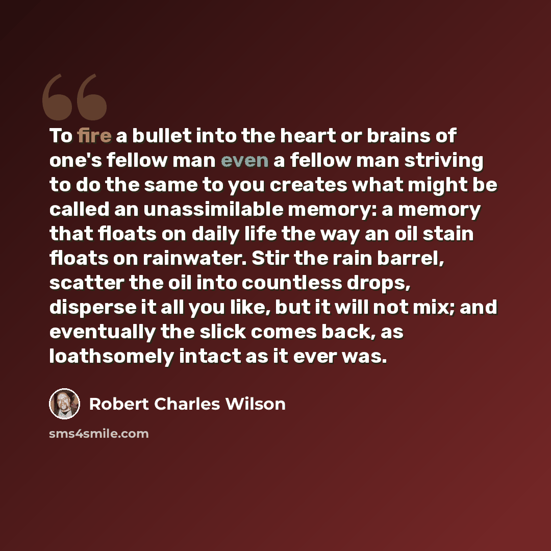 “To fire a bullet into the heart or brains of one's fellow man even a fellow man striving to do the same to you creates what might be called an unassimilable memory: a memory that floats on daily life the way an oil stain floats on rainwater. Stir the rain barrel, scatter the oil into countless…” quote by Robert Charles Wilson