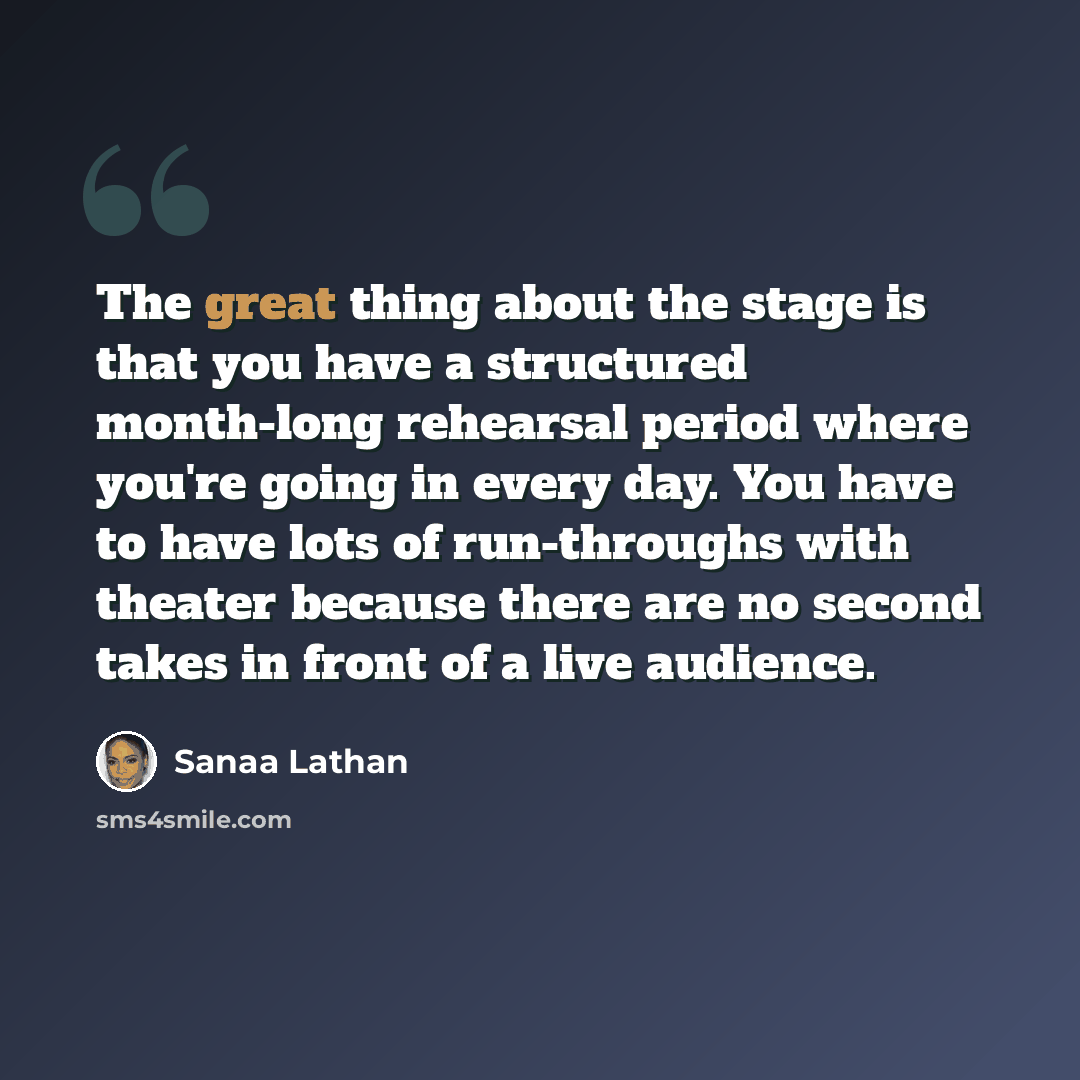 “The great thing about the stage is that you have a structured month-long rehearsal period where you're going in every day. You have to have lots of run-throughs with theater because there are no second takes in front of a live audience.” quote by Sanaa Lathan