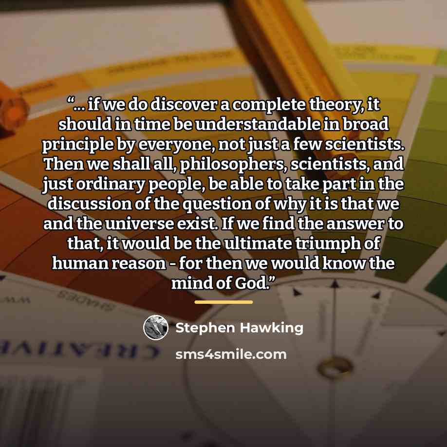 “... if we do discover a complete theory, it should in time be understandable in broad principle by everyone, not just a few scientists. Then we shall all, philosophers, scientists, and just ordinary people, be able to take part in the discussion of the question of why it is that we and the…” quote by Stephen Hawking