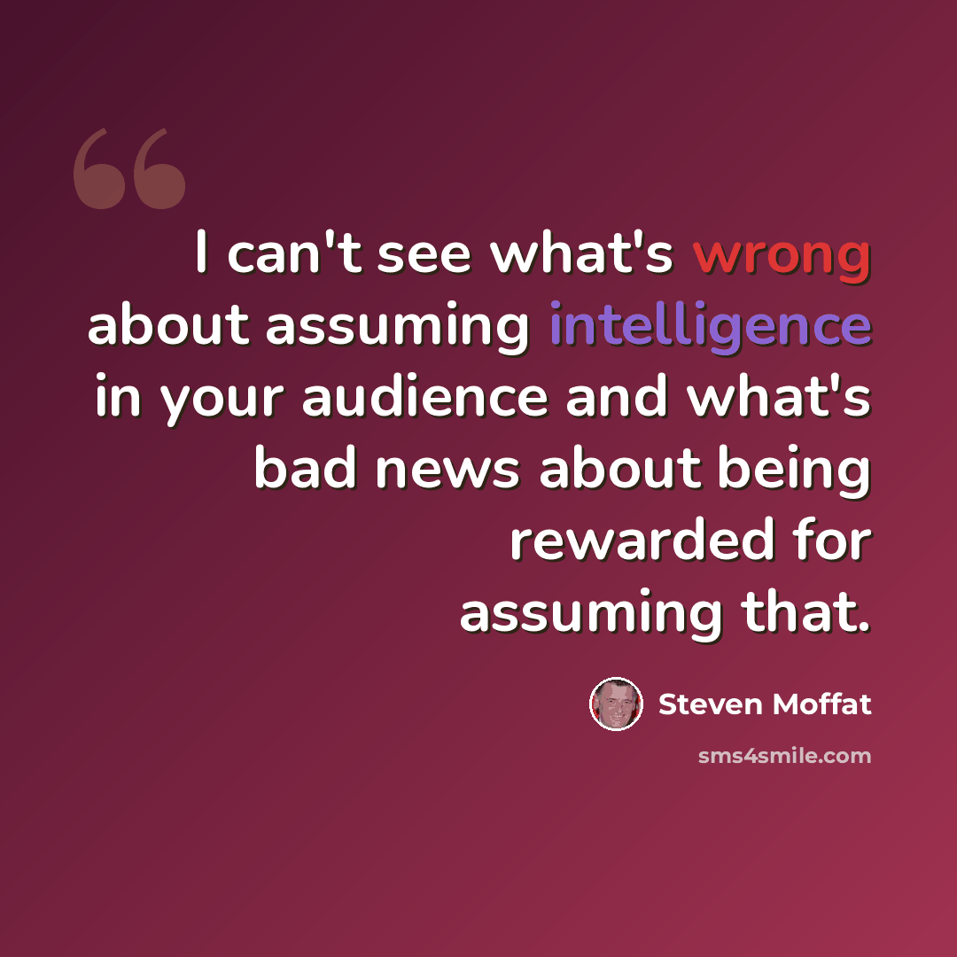 “I can't see what's wrong about assuming intelligence in your audience and what's bad news about being rewarded for assuming that.” quote by Steven Moffat