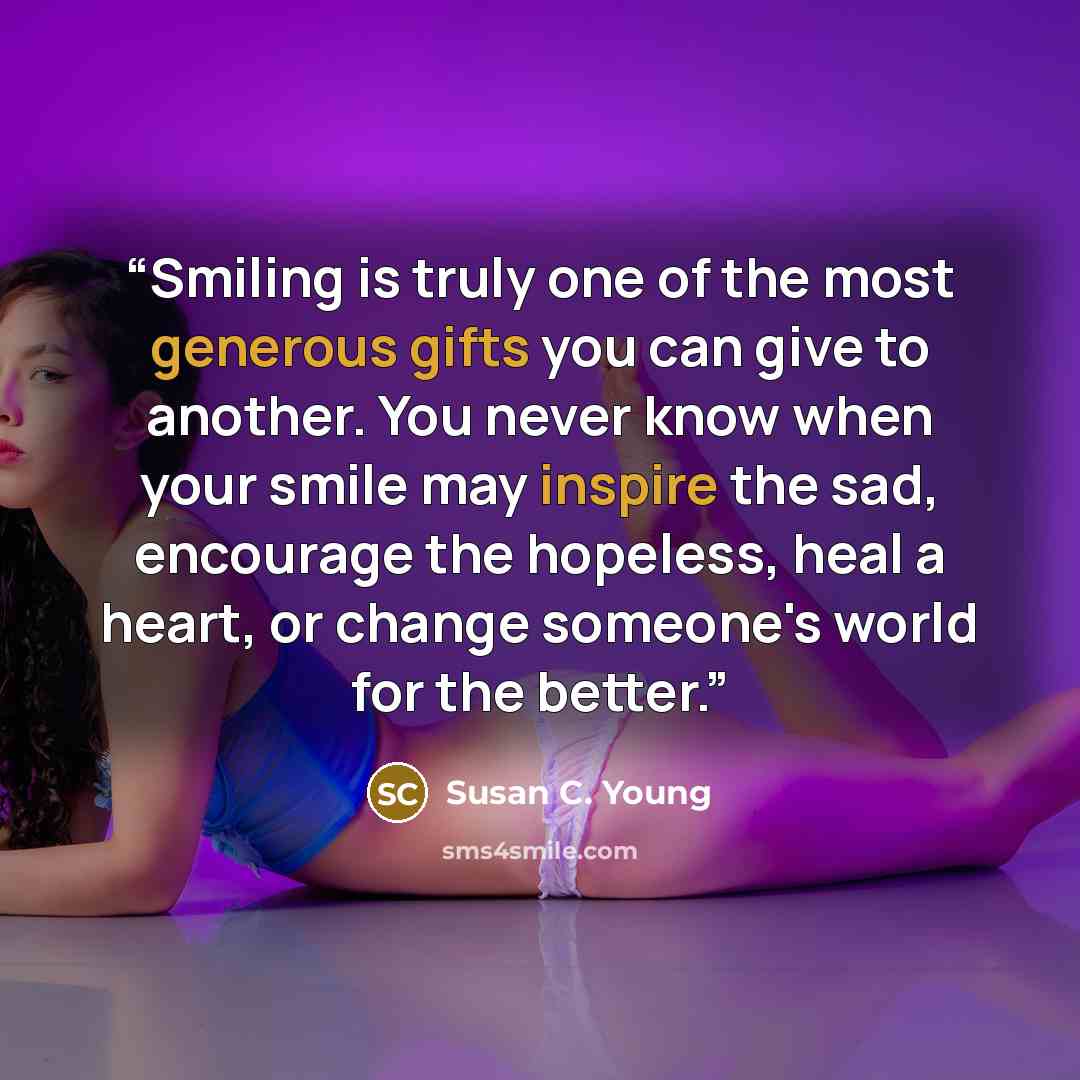 “Smiling is truly one of the most generous gifts you can give to another. You never know when your smile may inspire the sad, encourage the hopeless, heal a heart, or change someone's world for the better.” quote by Susan C. Young