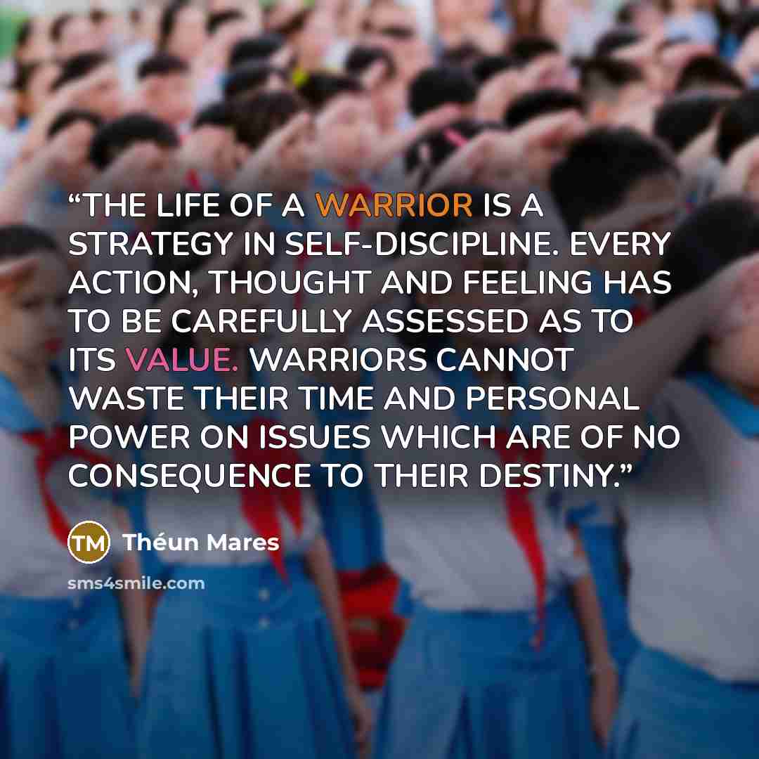“THE LIFE OF A WARRIOR IS A STRATEGY IN SELF-DISCIPLINE. EVERY ACTION, THOUGHT AND FEELING HAS TO BE CAREFULLY ASSESSED AS TO ITS VALUE. WARRIORS CANNOT WASTE THEIR TIME AND PERSONAL POWER ON ISSUES WHICH ARE OF NO CONSEQUENCE TO THEIR DESTINY.” quote by Théun Mares