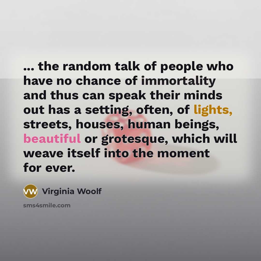 “... the random talk of people who have no chance of immortality and thus can speak their minds out has a setting, often, of lights, streets, houses, human beings, beautiful or grotesque, which will weave itself into the moment for ever.” quote by Virginia Woolf