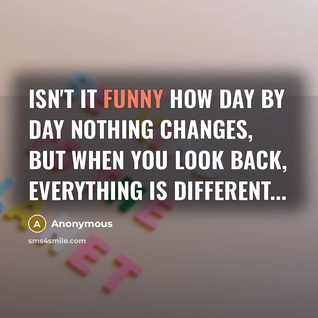 “Isn't it funny how day by day nothing changes, but when you look back, everything is different...” quote by Anonymous