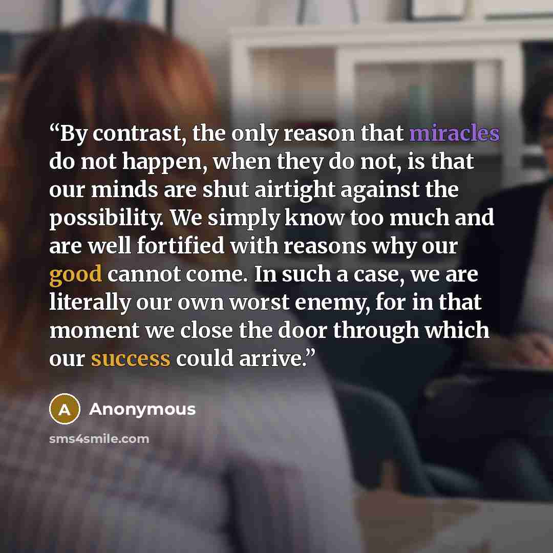 “By contrast, the only reason that miracles do not happen, when they do not, is that our minds are shut airtight against the possibility. We simply know too much and are well fortified with reasons why our good cannot come. In such a case, we are literally our own worst enemy, for in that moment we…” quote by Anonymous