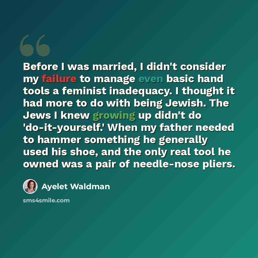 “Before I was married, I didn't consider my failure to manage even basic hand tools a feminist inadequacy. I thought it had more to do with being Jewish. The Jews I knew growing up didn't do 'do-it-yourself.' When my father needed to hammer something he generally used his shoe, and the only real…” quote by Ayelet Waldman