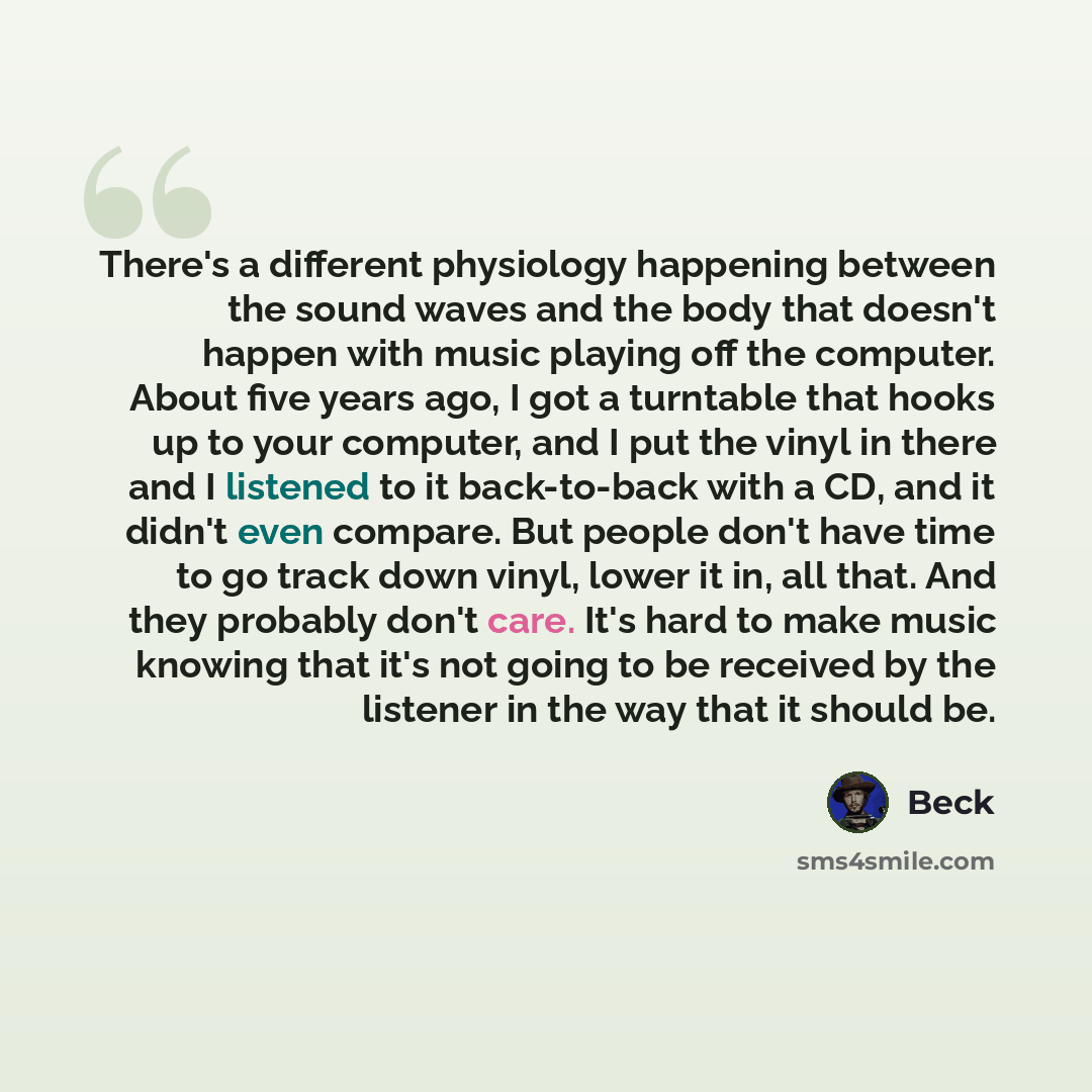“There's a different physiology happening between the sound waves and the body that doesn't happen with music playing off the computer. About five years ago, I got a turntable that hooks up to your computer, and I put the vinyl in there and I listened to it back-to-back with a CD, and it didn't…” quote by Beck