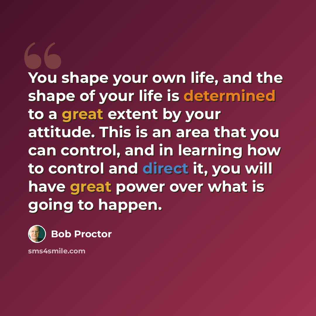 “You shape your own life, and the shape of your life is determined to a great extent by your attitude. This is an area that you can control, and in learning how to control and direct it, you will have great power over what is going to happen.” quote by Bob Proctor