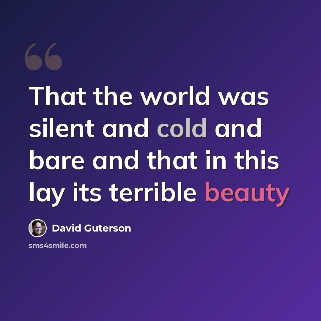“That the world was silent and cold and bare and that in this lay its terrible beauty” quote by David Guterson