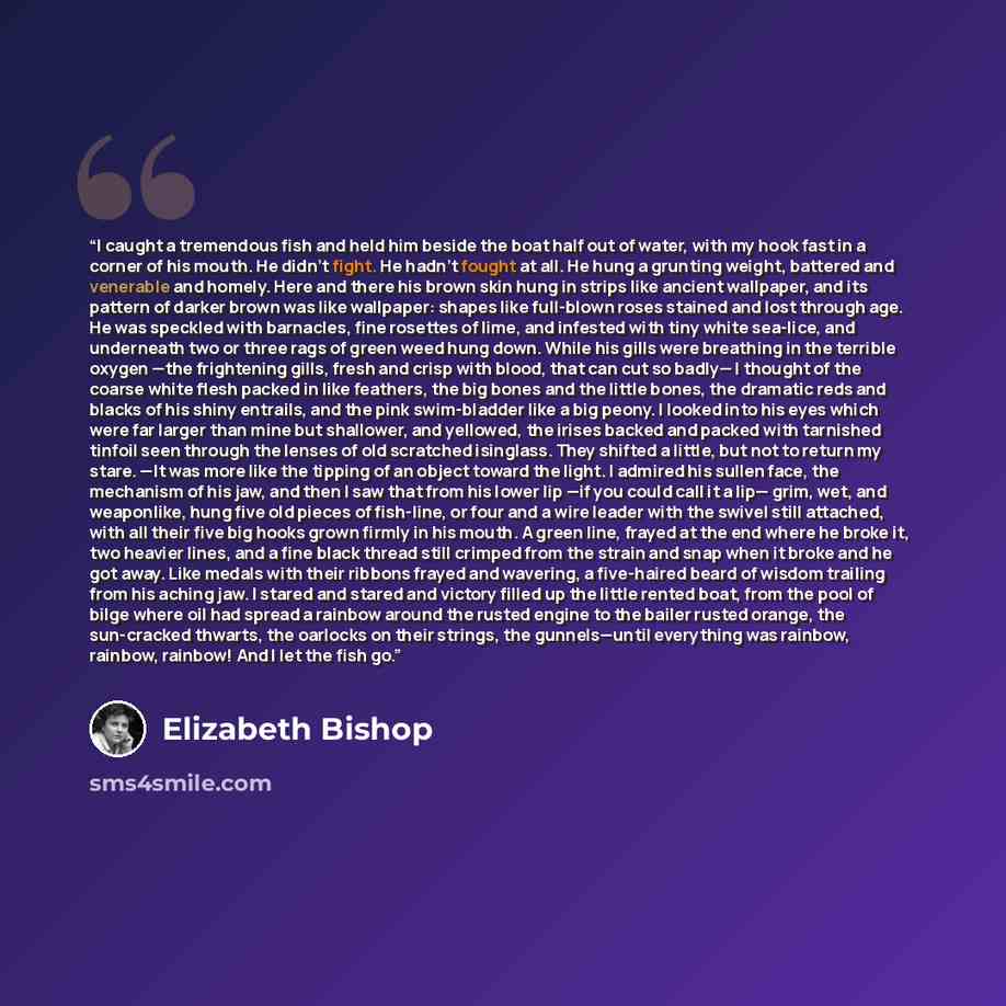 “I caught a tremendous fish and held him beside the boat half out of water, with my hook fast in a corner of his mouth. He didn't fight. He hadn't fought at all. He hung a grunting weight, battered and venerable and homely. Here and there his brown skin hung in strips like ancient wallpaper, and…” quote by Elizabeth Bishop