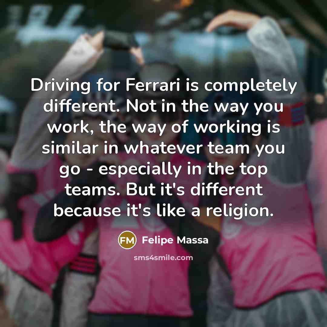 “Driving for Ferrari is completely different. Not in the way you work, the way of working is similar in whatever team you go - especially in the top teams. But it's different because it's like a religion.” quote by Felipe Massa