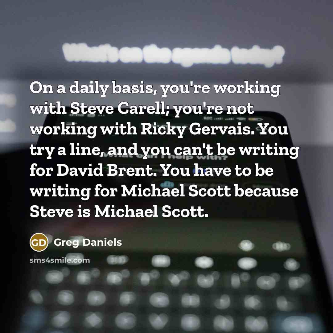 “On a daily basis, you're working with Steve Carell; you're not working with Ricky Gervais. You try a line, and you can't be writing for David Brent. You have to be writing for Michael Scott because Steve is Michael Scott.” quote by Greg Daniels