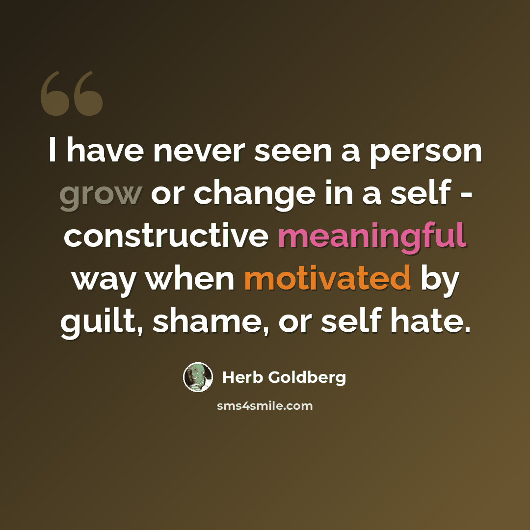 “I have never seen a person grow or change in a self - constructive meaningful way when motivated by guilt, shame, or self hate.” quote by Herb Goldberg