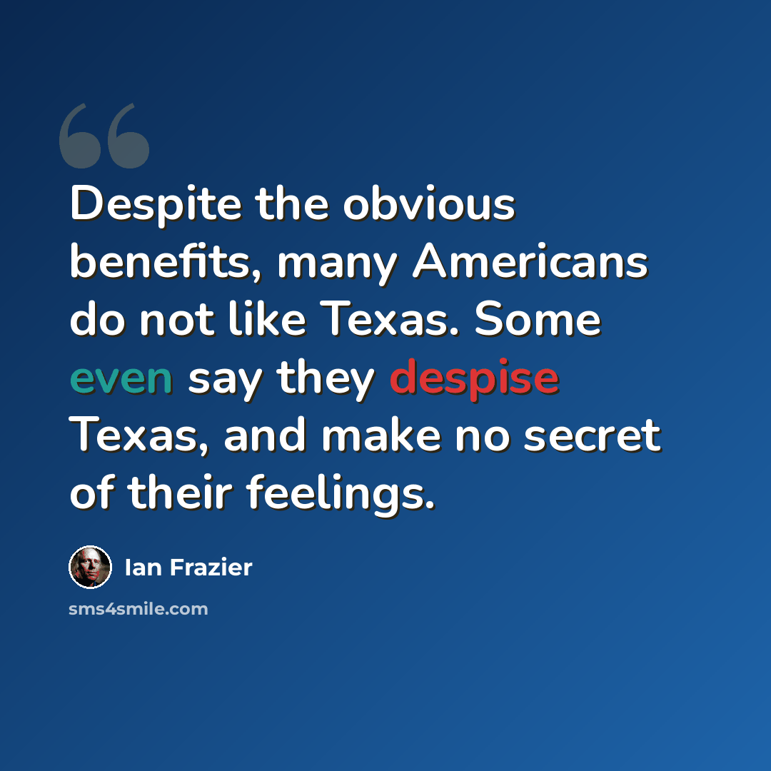 “Despite the obvious benefits, many Americans do not like Texas. Some even say they despise Texas, and make no secret of their feelings.” quote by Ian Frazier