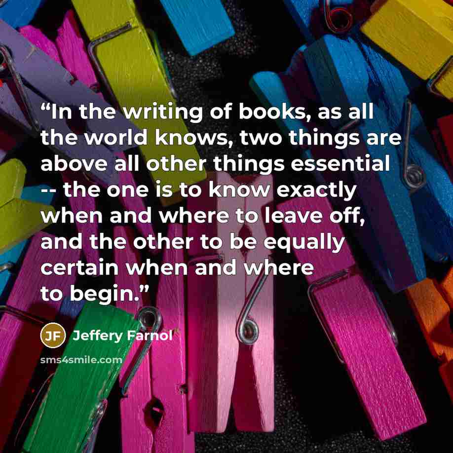 “In the writing of books, as all the world knows, two things are above all other things essential -- the one is to know exactly when and where to leave off, and the other to be equally certain when and where to begin.” quote by Jeffery Farnol