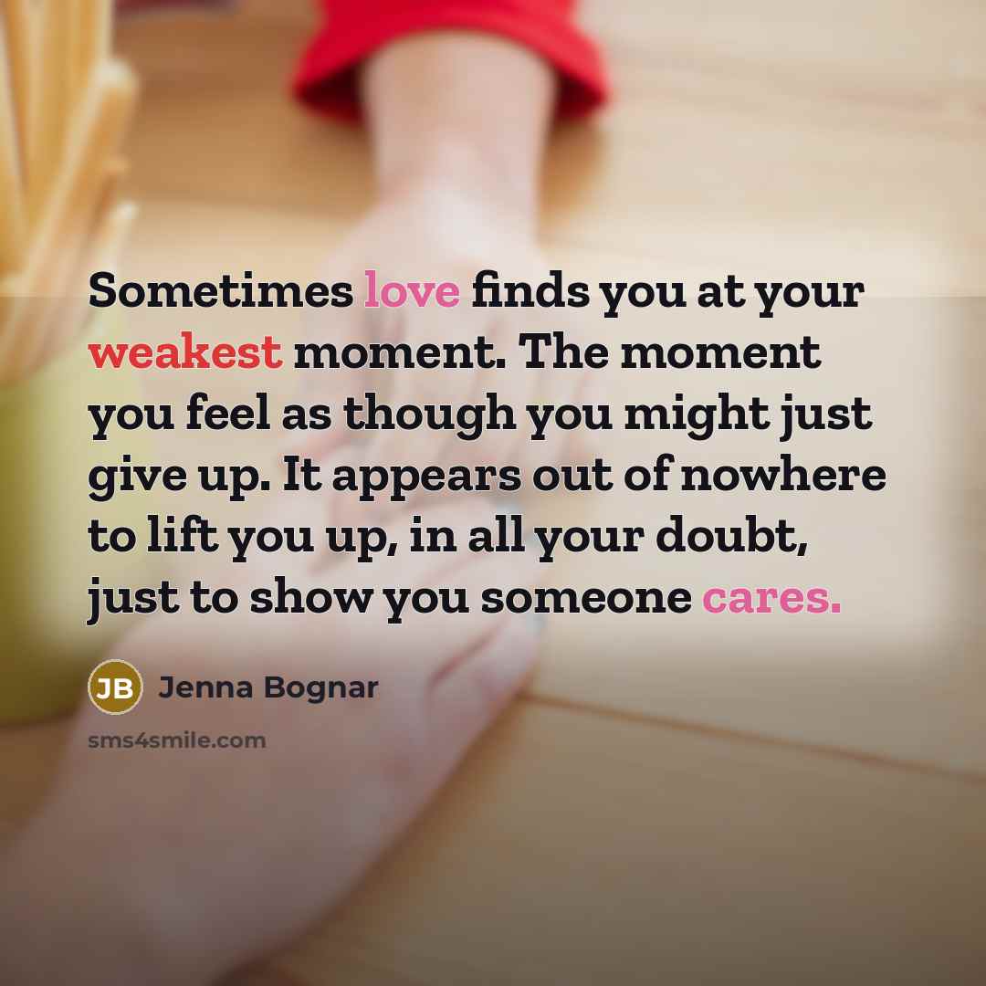 “Sometimes love finds you at your weakest moment. The moment you feel as though you might just give up. It appears out of nowhere to lift you up, in all your doubt, just to show you someone cares.” quote by Jenna Bognar