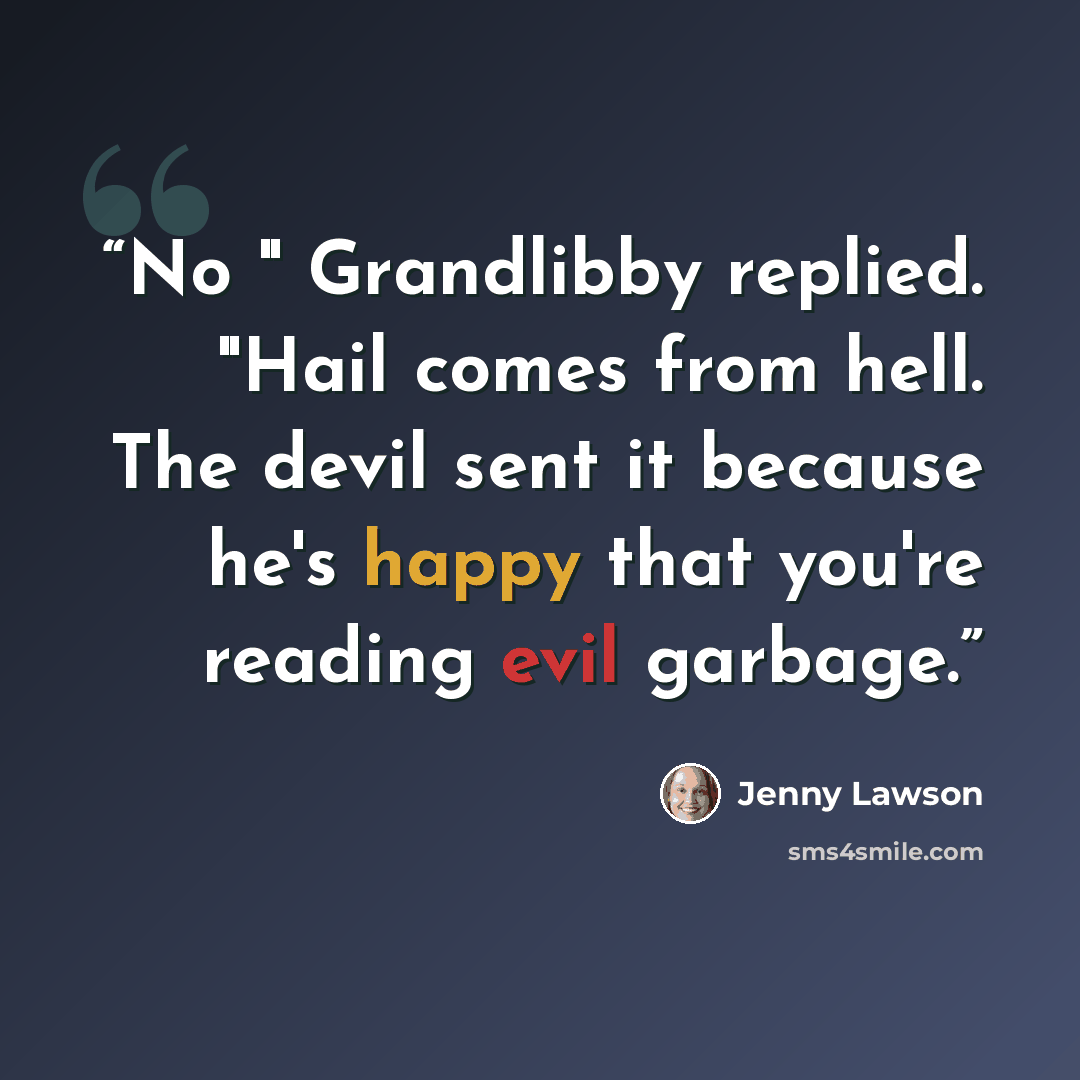 “No " Grandlibby replied. "Hail comes from hell. The devil sent it because he's happy that you're reading evil garbage.” quote by Jenny Lawson