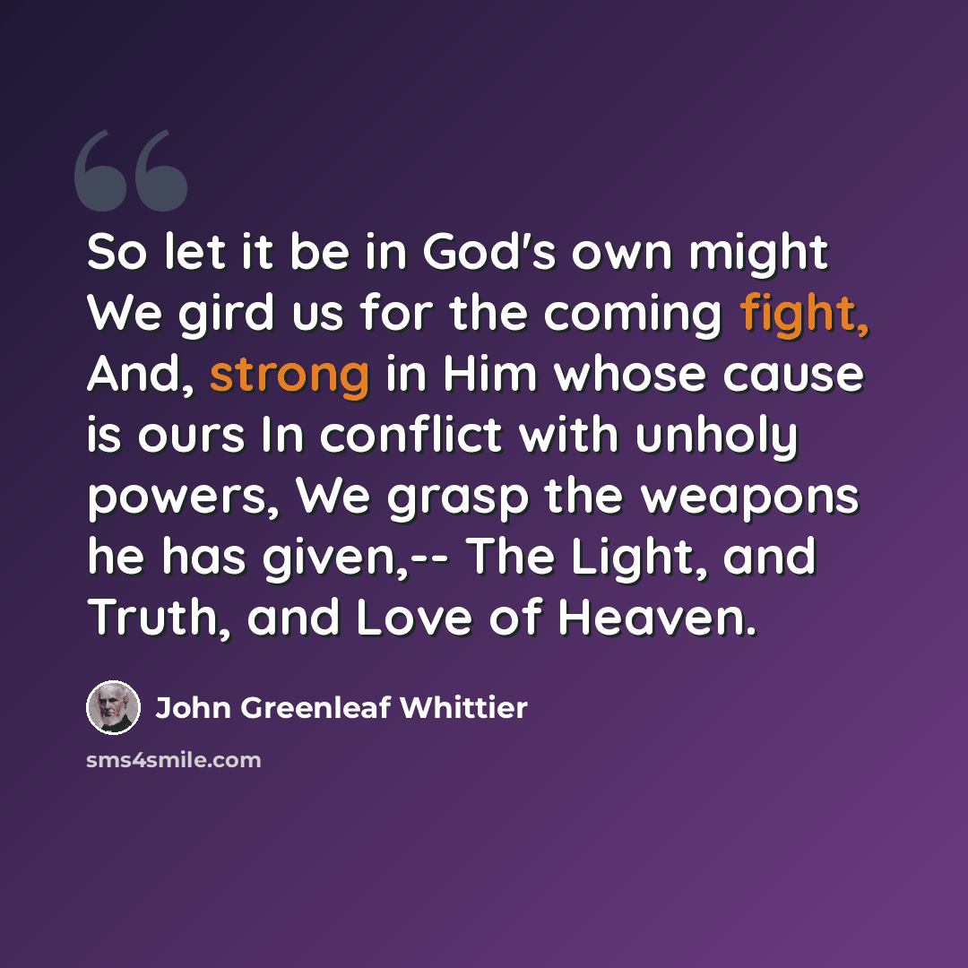 “So let it be in God's own might We gird us for the coming fight, And, strong in Him whose cause is ours In conflict with unholy powers, We grasp the weapons he has given,-- The Light, and Truth, and Love of Heaven.” quote by John Greenleaf Whittier