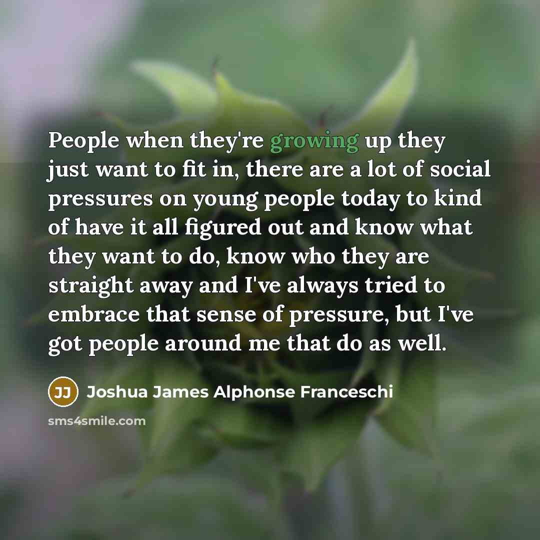 “People when they're growing up they just want to fit in, there are a lot of social pressures on young people today to kind of have it all figured out and know what they want to do, know who they are straight away and I've always tried to embrace that sense of pressure, but I've got people around…” quote by Joshua James Alphonse Franceschi
