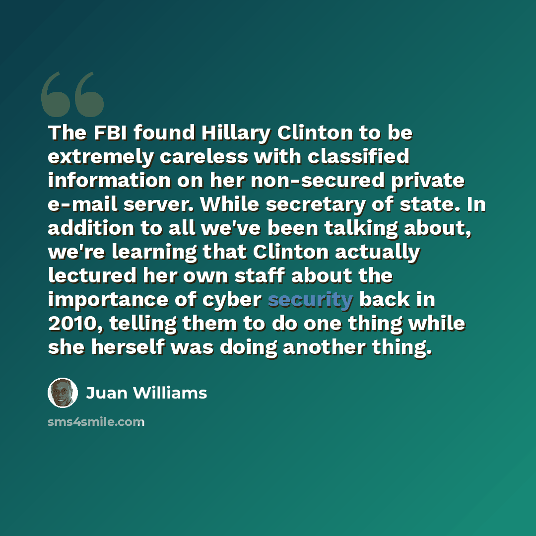 “The FBI found Hillary Clinton to be extremely careless with classified information on her non-secured private e-mail server. While secretary of state. In addition to all we've been talking about, we're learning that Clinton actually lectured her own staff about the importance of cyber security…” quote by Juan Williams