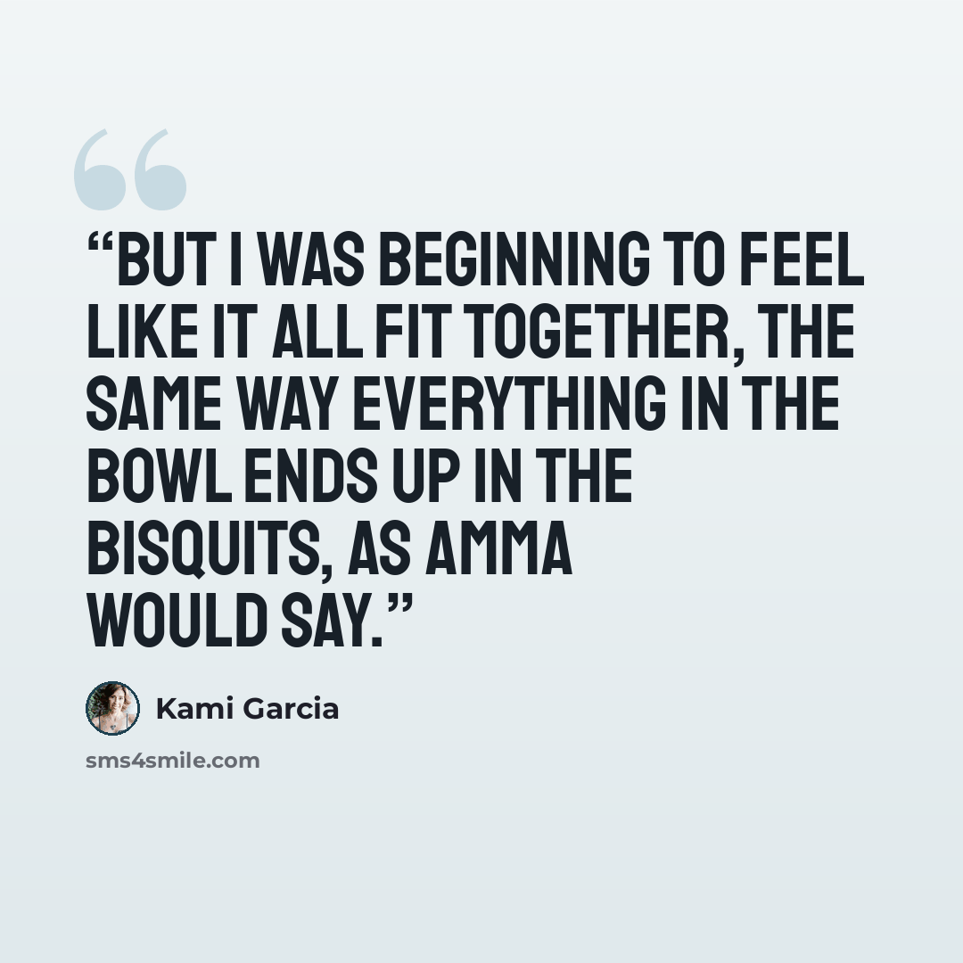 “But I was beginning to feel like it all fit together, the same way everything in the bowl ends up in the bisquits, as Amma would say.” quote by Kami Garcia