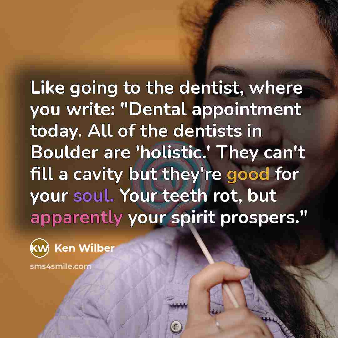“Like going to the dentist, where you write: "Dental appointment today. All of the dentists in Boulder are 'holistic.' They can't fill a cavity but they're good for your soul. Your teeth rot, but apparently your spirit prospers."” quote by Ken Wilber