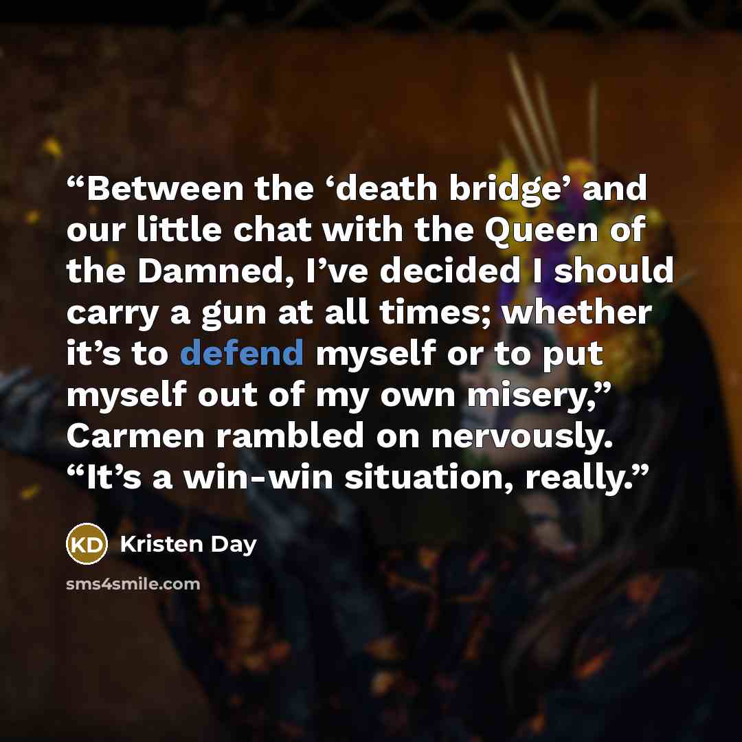 “Between the ‘death bridge’ and our little chat with the Queen of the Damned, I’ve decided I should carry a gun at all times; whether it’s to defend myself or to put myself out of my own misery,” Carmen rambled on nervously. “It’s a win-win situation, really.” quote by Kristen Day