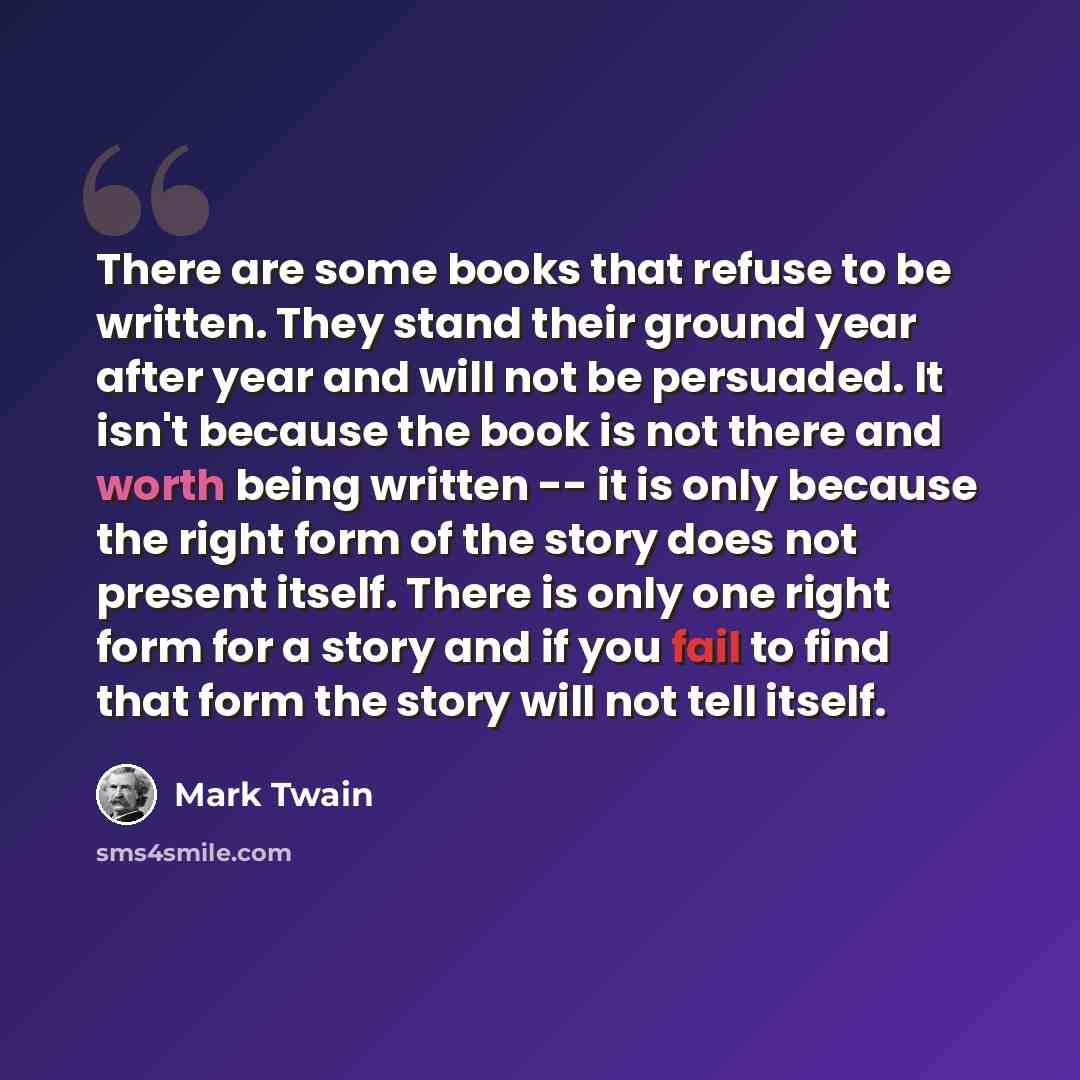 “There are some books that refuse to be written. They stand their ground year after year and will not be persuaded. It isn't because the book is not there and worth being written -- it is only because the right form of the story does not present itself. There is only one right form for a story and…” quote by Mark Twain