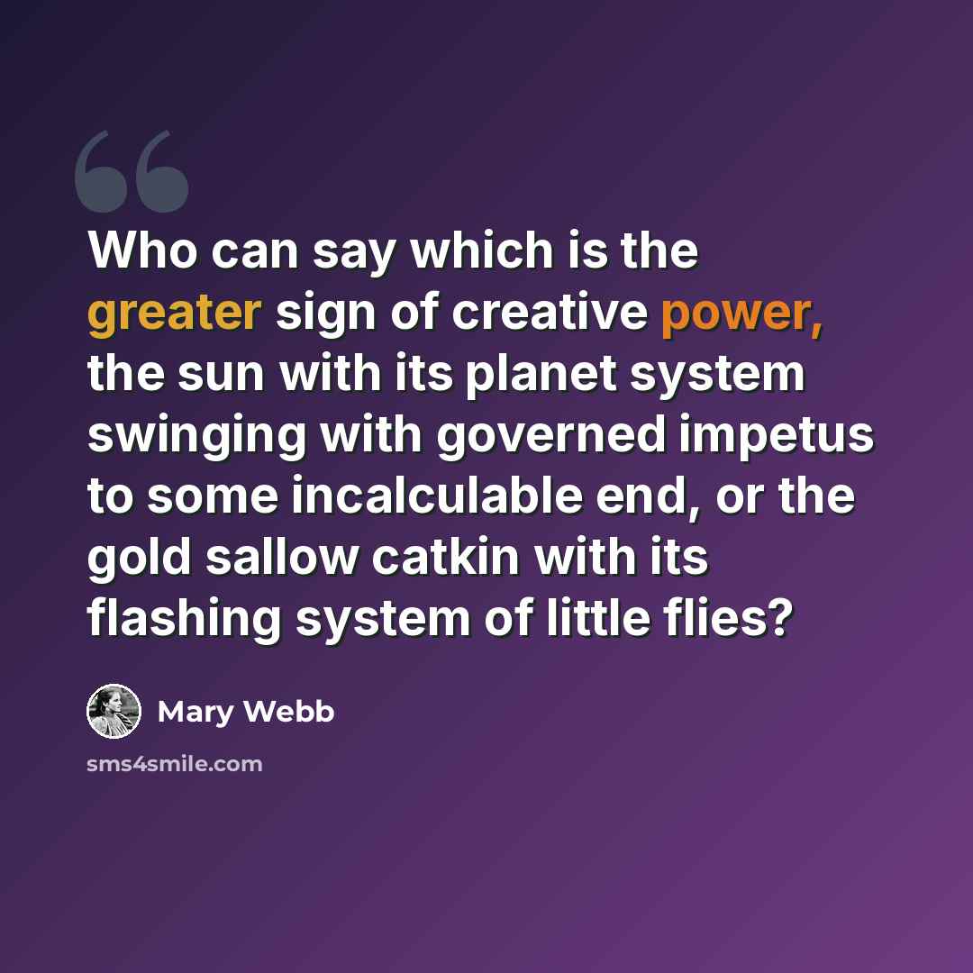 “Who can say which is the greater sign of creative power, the sun with its planet system swinging with governed impetus to some incalculable end, or the gold sallow catkin with its flashing system of little flies?” quote by Mary Webb