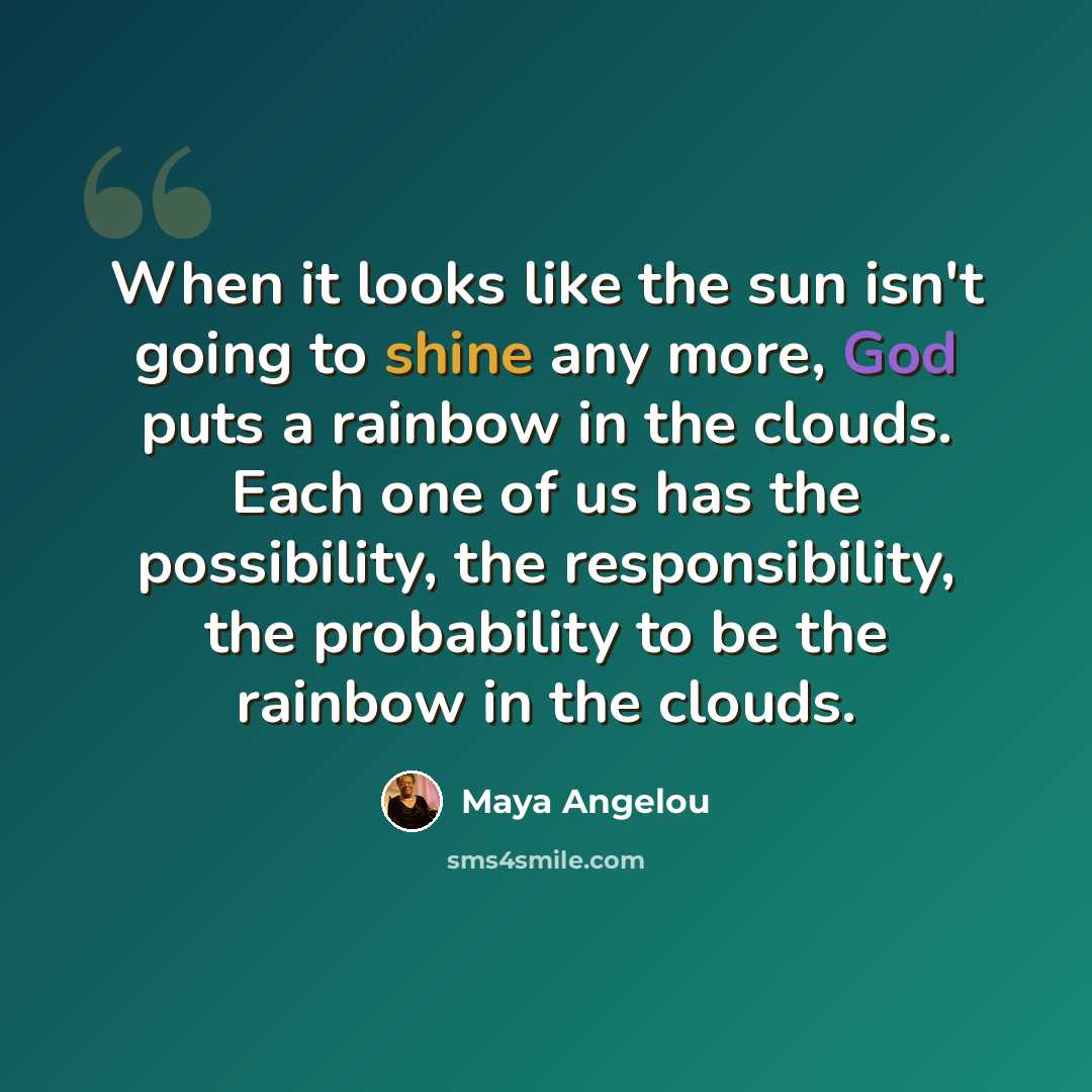 “When it looks like the sun isn't going to shine any more, God puts a rainbow in the clouds. Each one of us has the possibility, the responsibility, the probability to be the rainbow in the clouds.” quote by Maya Angelou