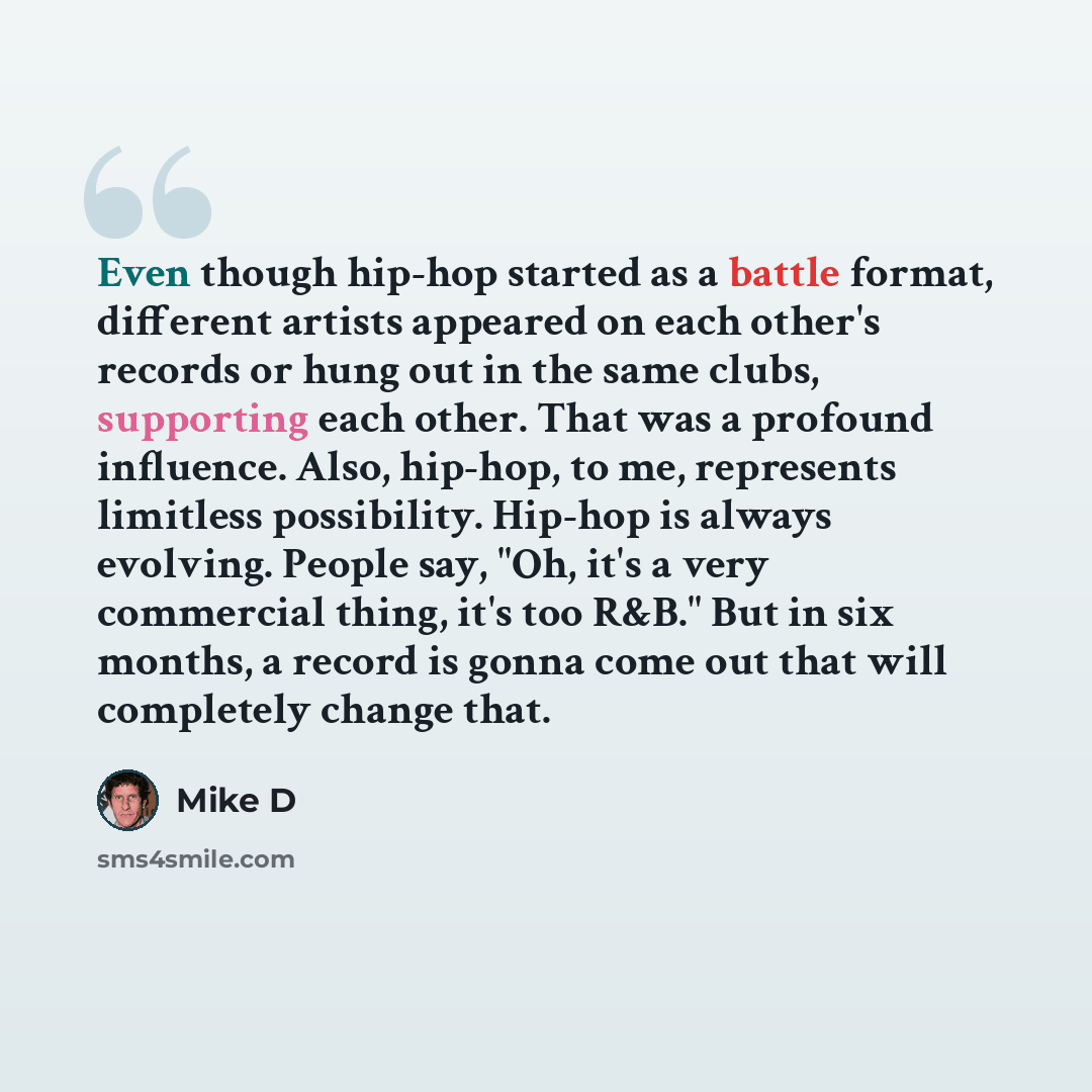 “Even though hip-hop started as a battle format, different artists appeared on each other's records or hung out in the same clubs, supporting each other. That was a profound influence. Also, hip-hop, to me, represents limitless possibility. Hip-hop is always evolving. People say, "Oh, it's a very…” quote by Mike D