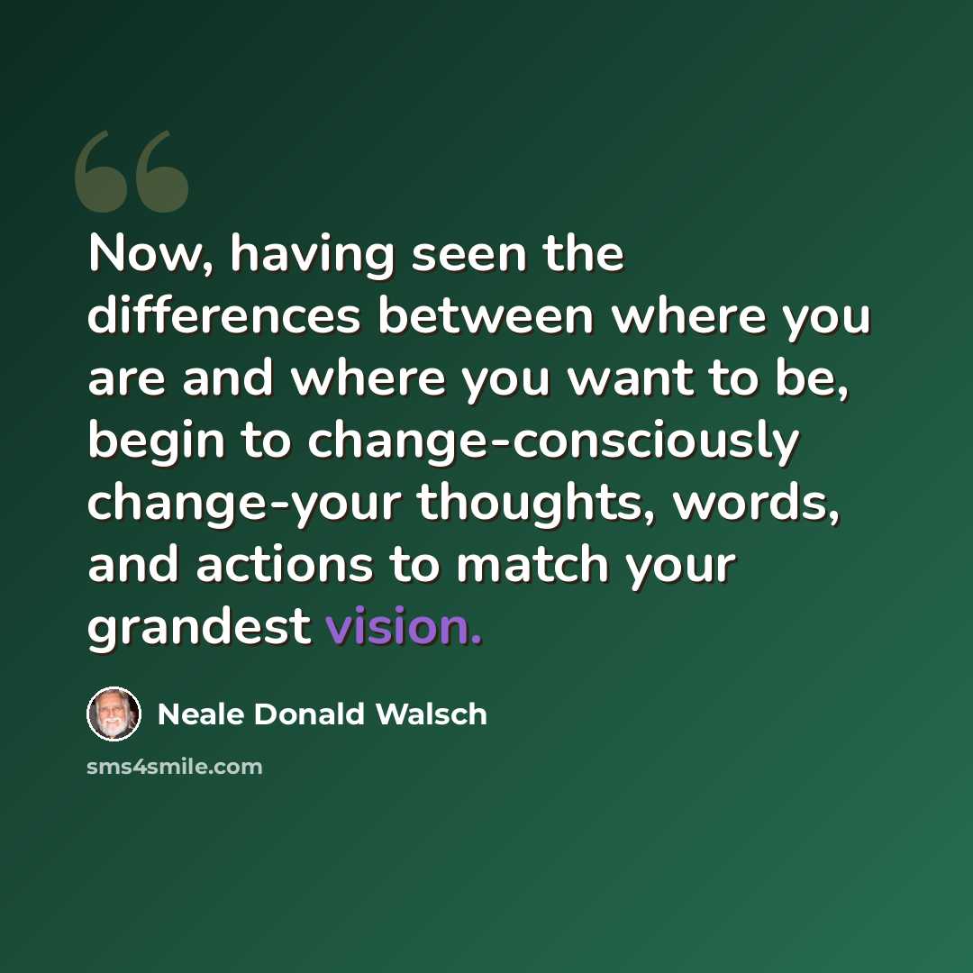 “Now, having seen the differences between where you are and where you want to be, begin to change-consciously change-your thoughts, words, and actions to match your grandest vision.” quote by Neale Donald Walsch