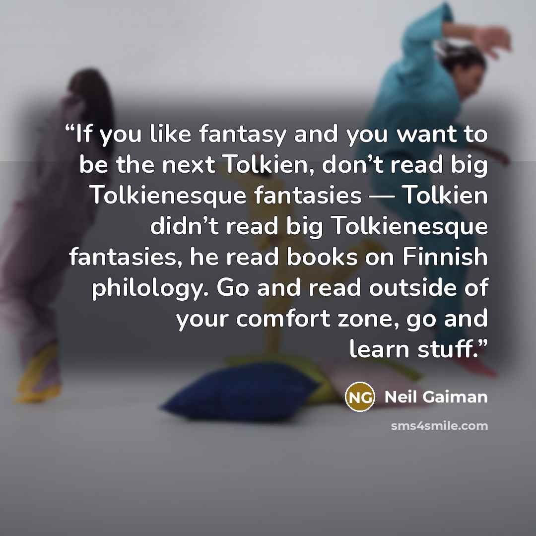 “If you like fantasy and you want to be the next Tolkien, don’t read big Tolkienesque fantasies — Tolkien didn’t read big Tolkienesque fantasies, he read books on Finnish philology. Go and read outside of your comfort zone, go and learn stuff.” quote by Neil Gaiman