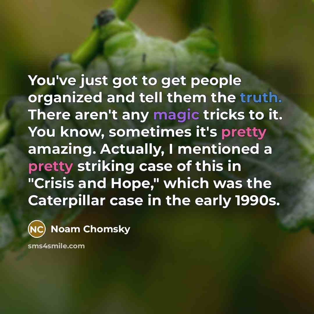 “You've just got to get people organized and tell them the truth. There aren't any magic tricks to it. You know, sometimes it's pretty amazing. Actually, I mentioned a pretty striking case of this in "Crisis and Hope," which was the Caterpillar case in the early 1990s.” quote by Noam Chomsky