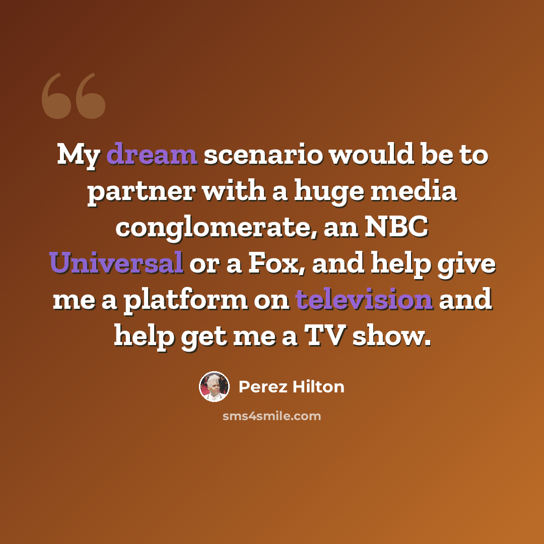 “My dream scenario would be to partner with a huge media conglomerate, an NBC Universal or a Fox, and help give me a platform on television and help get me a TV show.” quote by Perez Hilton